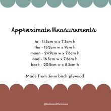 Load image into Gallery viewer, Approximate measure it's for wooden 'to the moon and back' nursery wall art. Measurements are as follows
to - 11.5cms wide x 7.3cms high
the - 15.2cms wide x 9cms high
moon - 24.9cms wide x 7.6cms high
and - 16.5cms wide x 7.6cms high
back - 20.5cms wide x 8.3cms high